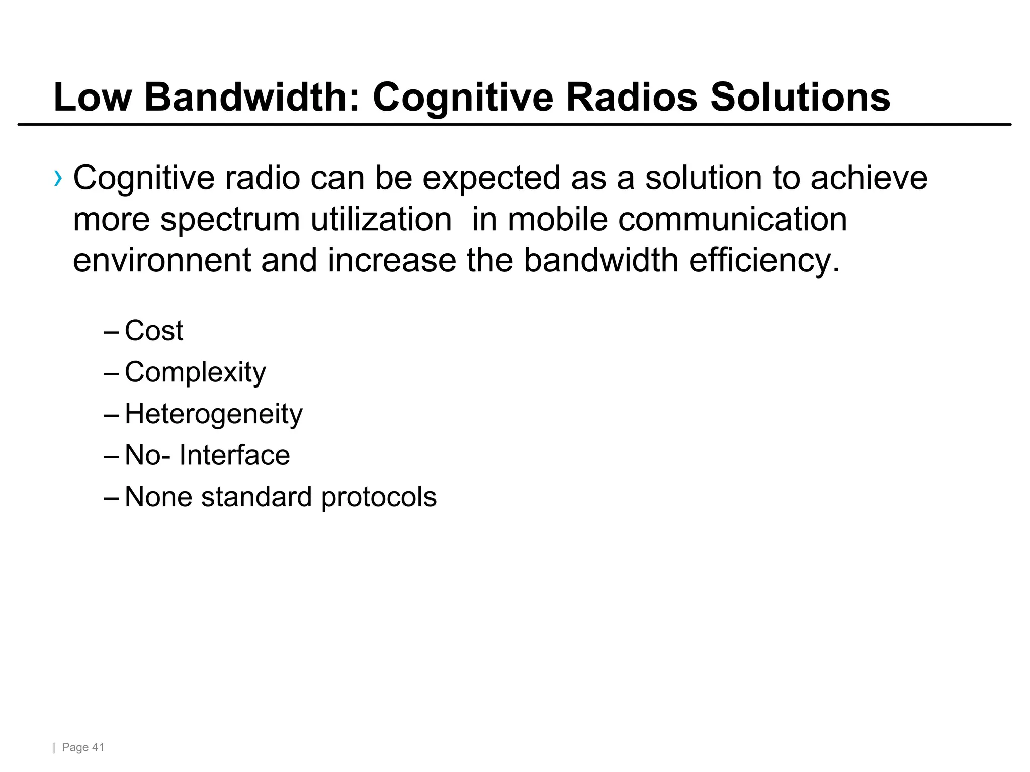 | Page 41
Low Bandwidth: Cognitive Radios Solutions
› Cognitive radio can be expected as a solution to achieve
more spectrum utilization in mobile communication
environnent and increase the bandwidth efficiency.
– Cost
– Complexity
– Heterogeneity
– No- Interface
– None standard protocols
 