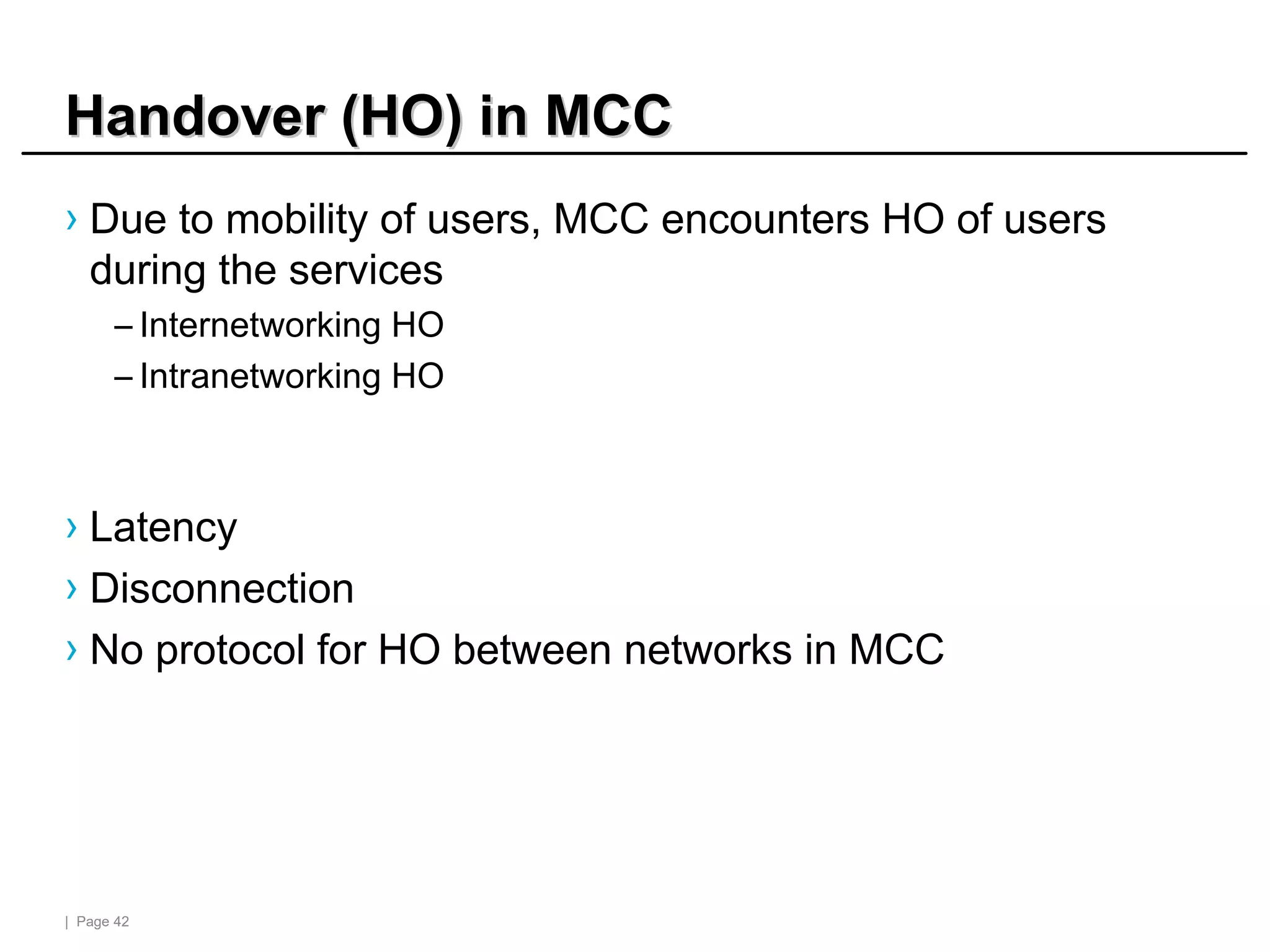 | Page 42
Handover (HO) in MCC
Handover (HO) in MCC
› Due to mobility of users, MCC encounters HO of users
during the services
– Internetworking HO
– Intranetworking HO
› Latency
› Disconnection
› No protocol for HO between networks in MCC
 