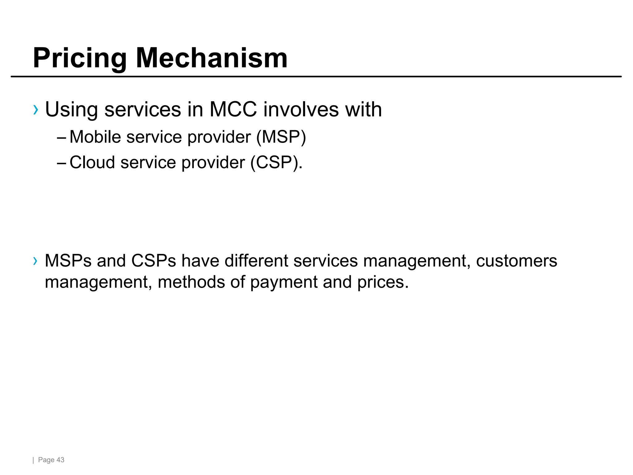 | Page 43
Pricing Mechanism
› Using services in MCC involves with
– Mobile service provider (MSP)
– Cloud service provider (CSP).
› MSPs and CSPs have different services management, customers
management, methods of payment and prices.
 