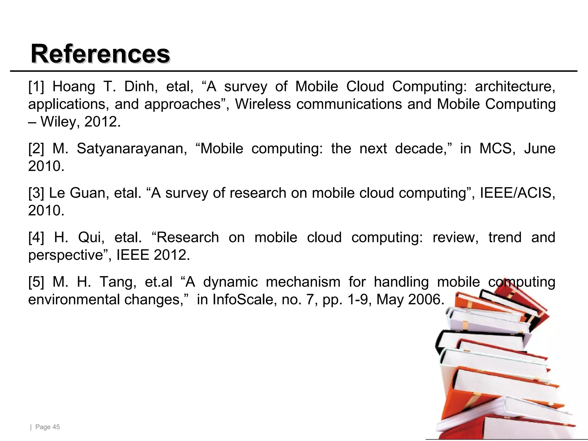 | Page 45
References
References
[1] Hoang T. Dinh, etal, “A survey of Mobile Cloud Computing: architecture,
applications, and approaches”, Wireless communications and Mobile Computing
– Wiley, 2012.
[2] M. Satyanarayanan, “Mobile computing: the next decade,” in MCS, June
2010.
[3] Le Guan, etal. “A survey of research on mobile cloud computing”, IEEE/ACIS,
2010.
[4] H. Qui, etal. “Research on mobile cloud computing: review, trend and
perspective”, IEEE 2012.
[5] M. H. Tang, et.al “A dynamic mechanism for handling mobile computing
environmental changes,” in InfoScale, no. 7, pp. 1-9, May 2006.
 