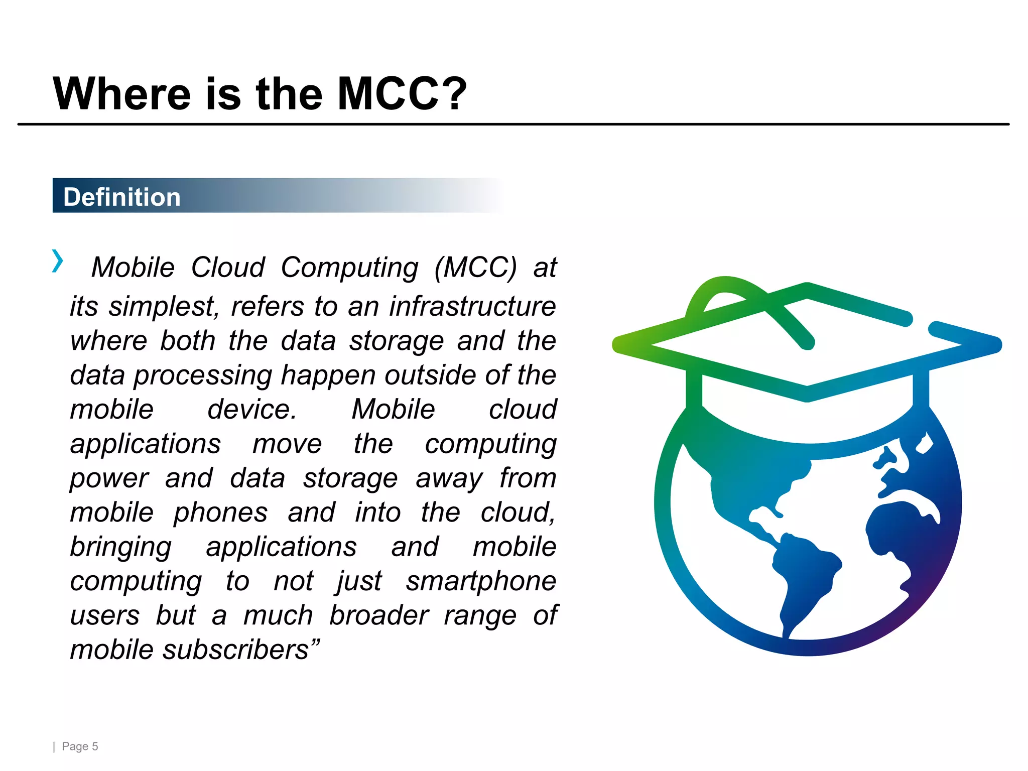 | Page 5
Where is the MCC?
› Mobile Cloud Computing (MCC) at
its simplest, refers to an infrastructure
where both the data storage and the
data processing happen outside of the
mobile device. Mobile cloud
applications move the computing
power and data storage away from
mobile phones and into the cloud,
bringing applications and mobile
computing to not just smartphone
users but a much broader range of
mobile subscribers”
Definition
 