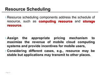 | Page 10
Resource Scheduling
› Resource scheduling components address the schedule of
resource, such as computing resource
computing resource and storage
storage
resource
resource.
› Assign the appropriate pricing mechanism to
maximize the revenue of mobile cloud computing
systems and provide incentives for mobile users,
› Considering different cases, e.g., resource may be
stable but applications may transmit to other places.
 