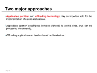 | Page 12
Two major approaches
› Application partition and offloading technology play an important role for the
implementation of elastic applications.
› Application partition decompose complex workload to atomic ones, thus can be
processed concurrently.
› Offloading application can free burden of mobile devices.
 