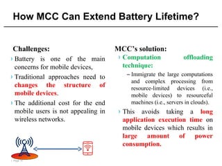 | Page 14
How MCC Can Extend Battery Lifetime?
Challenges:
› Battery is one of the main
concerns for mobile devices,
› Traditional approaches need to
changes the structure of
mobile devices.
› The additional cost for the end
mobile users is not appealing in
wireless networks.
MCC’s solution:
› Computation offloading
technique:
– Immigrate the large computations
and complex processing from
resource-limited devices (i.e.,
mobile devices) to resourceful
machines (i.e., servers in clouds).
› This avoids taking a long
application execution time on
mobile devices which results in
large amount of power
consumption.
 