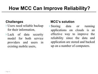 | Page 16
How MCC Can Improve Reliability?
Challenges
› Users need reliable backup
for their information,
› Lack of data security
model for both service
providers and users in
existing mobile users,
MCC’s solution
› Storing data or running
applications on clouds is an
effective way to improve the
reliability since the data and
application are stored and backed
up on a number of computers.
 