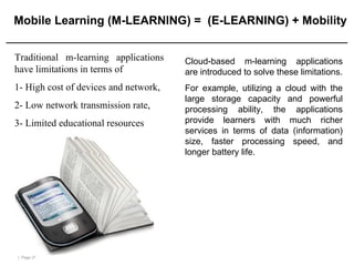 | Page 21
Mobile Learning (M-LEARNING) = (E-LEARNING) + Mobility
Traditional m-learning applications
have limitations in terms of
1- High cost of devices and network,
2- Low network transmission rate,
3- Limited educational resources
Cloud-based m-learning applications
are introduced to solve these limitations.
For example, utilizing a cloud with the
large storage capacity and powerful
processing ability, the applications
provide learners with much richer
services in terms of data (information)
size, faster processing speed, and
longer battery life.
 