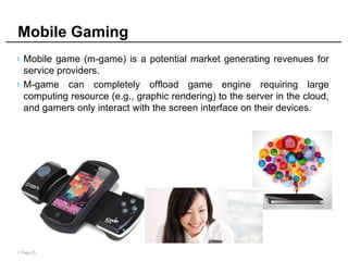 | Page 23
Mobile Gaming
› Mobile game (m-game) is a potential market generating revenues for
service providers.
› M-game can completely offload game engine requiring large
computing resource (e.g., graphic rendering) to the server in the cloud,
and gamers only interact with the screen interface on their devices.
 