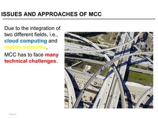 | Page 25
ISSUES AND APPROACHES OF MCC
Due to the integration of
two different fields, i.e.,
cloud computing and
mobile networks,
MCC has to face many
technical challenges.
 