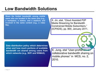 | Page 27
Low Bandwidth Solutions
Availability
Data distribution policy which determines
when and how much portions of available
bandwidth are shared among users from
which networks (e.g., WiFi and WiMAX).
E. Jung, etal “User-profile-driven
collaborative bandwidth sharing on
mobile phones” in MCS, no. 2,
2010.
Share the limited bandwidth among mobile
users who are located in the same area (e.g.,
a workplace, a station, and a stadium) and
involved in the same content (e.g., a video
file).
X. Jin, etal, “Cloud Assisted P2P
Media Streaming for Bandwidth
Constrained Mobile Subscribers,”
(ICPADS), pp. 800, January 2011.
 