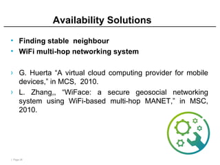 | Page 28
Availability Solutions
• Finding stable neighbour
• WiFi multi-hop networking system
› G. Huerta “A virtual cloud computing provider for mobile
devices,” in MCS, 2010.
› L. Zhang,, “WiFace: a secure geosocial networking
system using WiFi-based multi-hop MANET,” in MSC,
2010.
 