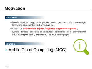| Page 3
Motivation
– Mobile devices (e.g., smartphone, tablet pcs, etc) are increasingly
becoming an essential part of human life,
– Dream of “Information at your fingertips anywhere anytime”,
– Mobile devices still lack in resources compared to a conventional
information processing device such as PCs and laptops
Motivation
Soultion
› Mobile Cloud Computing (MCC)
 