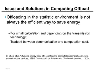 | Page 31
Issue and Solutions in Computing Offload
›Offloading in the statistic environment is not
always the efficient way to save energy
–For small calculation and depending on the transmission
technology;
–Tradeoff between communication and computation cost.
G. Chen, et.al, “Studying energy trade offs in offloading computation/compilation in Java-
enabled mobile devices,” IEEE Transactions on Parallel and Distributed Systems, …2004.
 