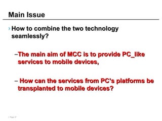 | Page 37
Main Issue
› How to combine the two technology
How to combine the two technology
seamlessly?
seamlessly?
–The main aim of MCC is to provide PC_like
The main aim of MCC is to provide PC_like
services to mobile devices,
services to mobile devices,
– How can the services from PC’s platforms be
How can the services from PC’s platforms be
transplanted to mobile devices?
transplanted to mobile devices?
 