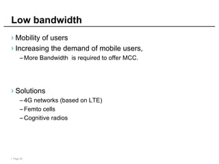 | Page 38
Low bandwidth
› Mobility of users
› Increasing the demand of mobile users,
– More Bandwidth is required to offer MCC.
› Solutions
– 4G networks (based on LTE)
– Femto cells
– Cognitive radios
 