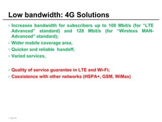 | Page 39
Low bandwidth: 4G Solutions
› Increases bandwidth for subscribers up to 100 Mbit/s (for “LTE
Advanced” standard) and 128 Mbit/s (for “Wireless MAN-
Advanced” standard);
› Wider mobile coverage area,
› Quicker and reliable handoff,
› Varied services,
› Quality of service guarantee in LTE and Wi-Fi;
› Coexistence with other networks (HSPA+, GSM, WiMax)
 