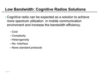 | Page 41
Low Bandwidth: Cognitive Radios Solutions
› Cognitive radio can be expected as a solution to achieve
more spectrum utilization in mobile communication
environnent and increase the bandwidth efficiency.
– Cost
– Complexity
– Heterogeneity
– No- Interface
– None standard protocols
 