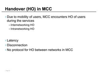| Page 42
Handover (HO) in MCC
Handover (HO) in MCC
› Due to mobility of users, MCC encounters HO of users
during the services
– Internetworking HO
– Intranetworking HO
› Latency
› Disconnection
› No protocol for HO between networks in MCC
 