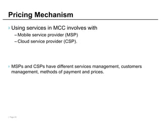 | Page 43
Pricing Mechanism
› Using services in MCC involves with
– Mobile service provider (MSP)
– Cloud service provider (CSP).
› MSPs and CSPs have different services management, customers
management, methods of payment and prices.
 