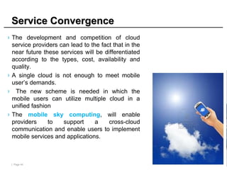 | Page 44
Service Convergence
Service Convergence
› The development and competition of cloud
service providers can lead to the fact that in the
near future these services will be differentiated
according to the types, cost, availability and
quality.
› A single cloud is not enough to meet mobile
user’s demands.
› The new scheme is needed in which the
mobile users can utilize multiple cloud in a
unified fashion
› The mobile sky computing, will enable
providers to support a cross-cloud
communication and enable users to implement
mobile services and applications.
 
