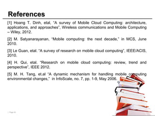 | Page 45
References
References
[1] Hoang T. Dinh, etal, “A survey of Mobile Cloud Computing: architecture,
applications, and approaches”, Wireless communications and Mobile Computing
– Wiley, 2012.
[2] M. Satyanarayanan, “Mobile computing: the next decade,” in MCS, June
2010.
[3] Le Guan, etal. “A survey of research on mobile cloud computing”, IEEE/ACIS,
2010.
[4] H. Qui, etal. “Research on mobile cloud computing: review, trend and
perspective”, IEEE 2012.
[5] M. H. Tang, et.al “A dynamic mechanism for handling mobile computing
environmental changes,” in InfoScale, no. 7, pp. 1-9, May 2006.
 