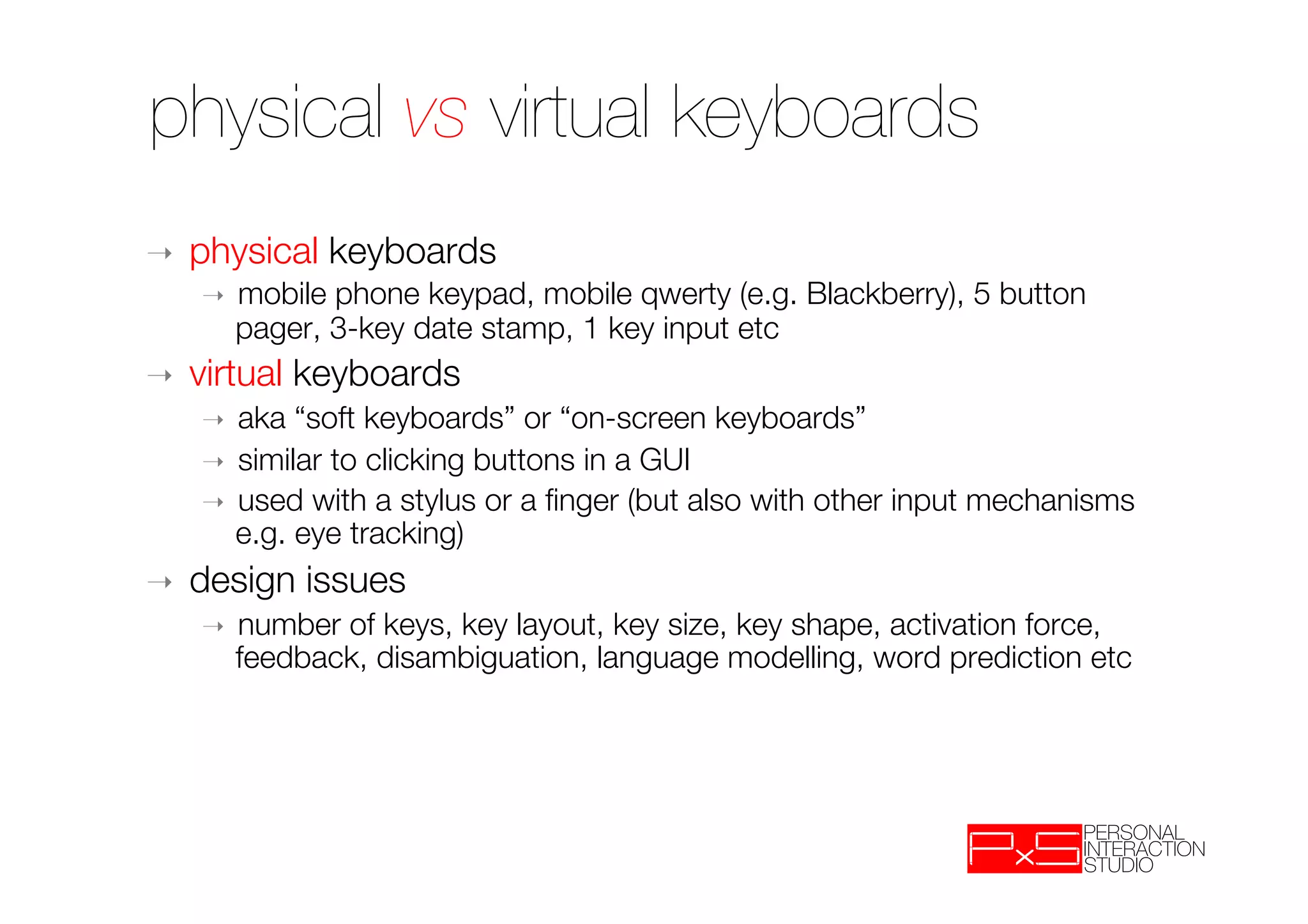 physical vs virtual keyboards
➝    physical keyboards
     ➝    mobile phone keypad, mobile qwerty (e.g. Blackberry), 5 button
          pager, 3-key date stamp, 1 key input etc
➝    virtual keyboards
     ➝  aka “soft keyboards” or “on-screen keyboards”
     ➝  similar to clicking buttons in a GUI
     ➝  used with a stylus or a ﬁnger (but also with other input mechanisms
        e.g. eye tracking)
➝    design issues
     ➝    number of keys, key layout, key size, key shape, activation force,
          feedback, disambiguation, language modelling, word prediction etc
 