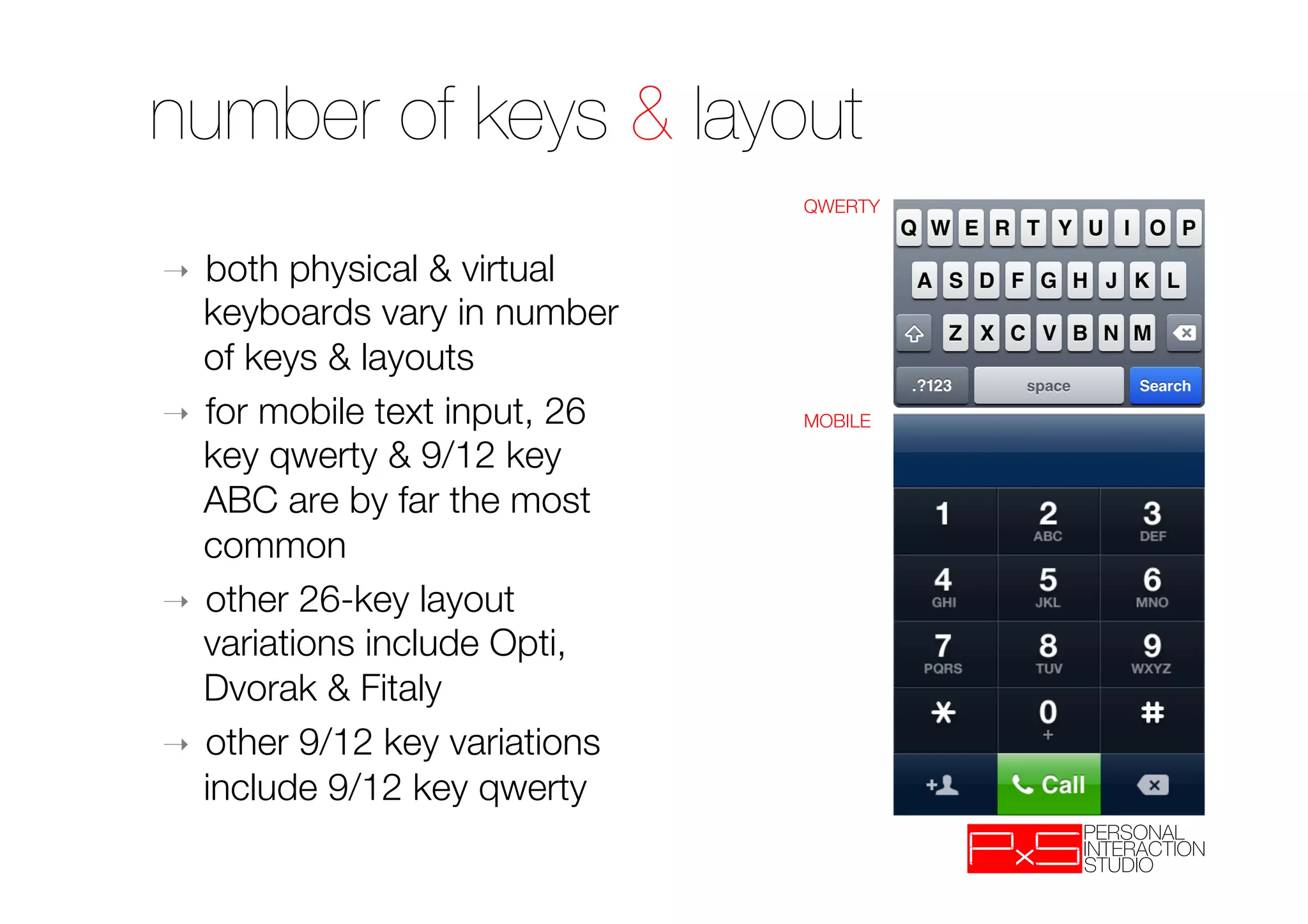 number of keys & layout
                               QWERTY


➝  both physical & virtual
   keyboards vary in number
   of keys & layouts
➝  for mobile text input, 26   MOBILE

   key qwerty & 9/12 key
   ABC are by far the most
   common
➝  other 26-key layout
   variations include Opti,
   Dvorak & Fitaly 
➝  other 9/12 key variations
   include 9/12 key qwerty
 