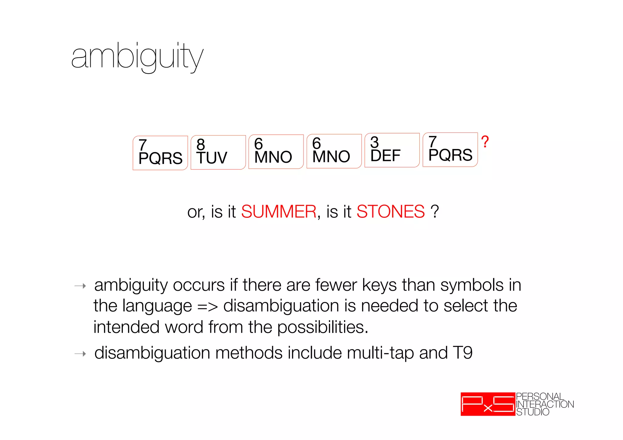ambiguity

        7
    8
       6
   6
   3
           7
    ?
        PQRS
 TUV
     MNO
 MNO
 DEF
         PQRS


              or, is it SUMMER, is it STONES ?



➝  ambiguity occurs if there are fewer keys than symbols in
   the language => disambiguation is needed to select the
   intended word from the possibilities.
➝  disambiguation methods include multi-tap and T9

 