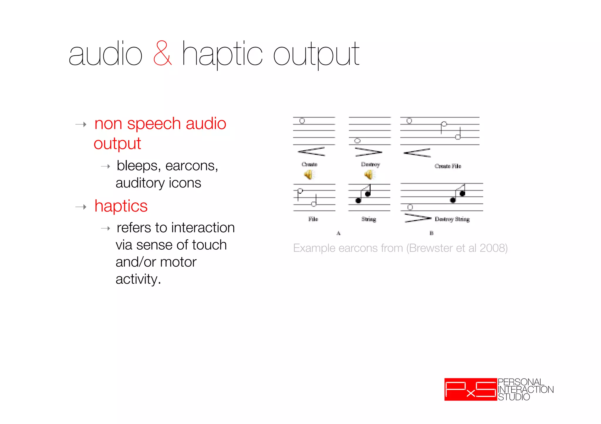 audio & haptic output
➝    non speech audio
     output
     ➝    bleeps, earcons,
          auditory icons
➝    haptics
     ➝    refers to interaction
          via sense of touch      Example earcons from (Brewster et al 2008)
          and/or motor
          activity. 
 