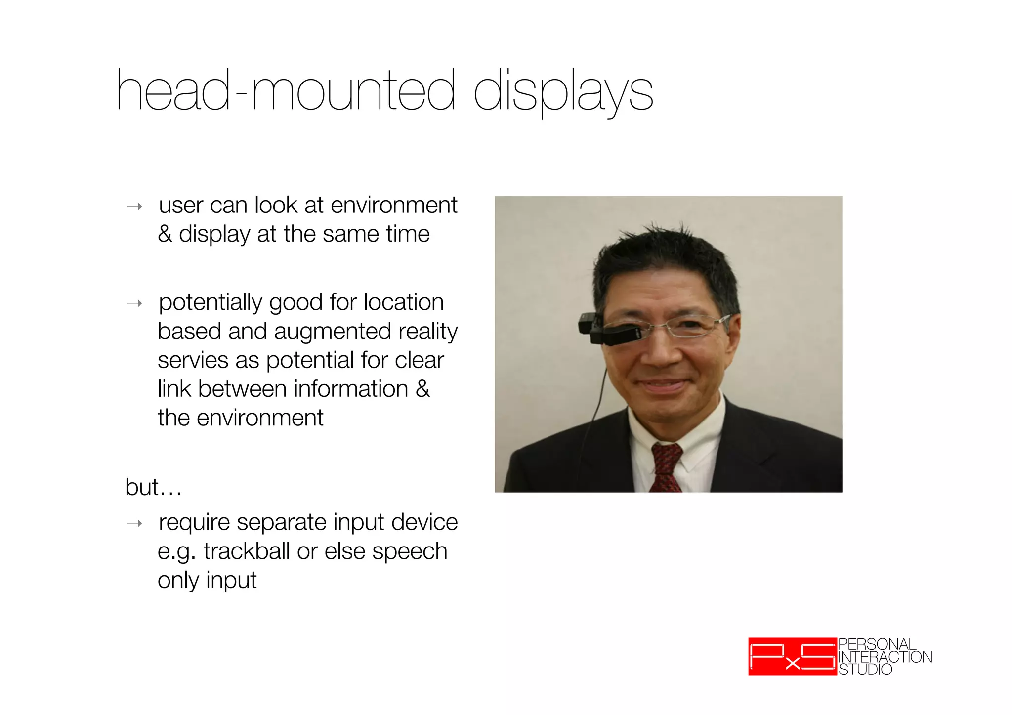 head-mounted displays
➝    user can look at environment
     & display at the same time

➝    potentially good for location
     based and augmented reality
     servies as potential for clear
     link between information &
     the environment

but…
➝  require separate input device
   e.g. trackball or else speech
   only input
 