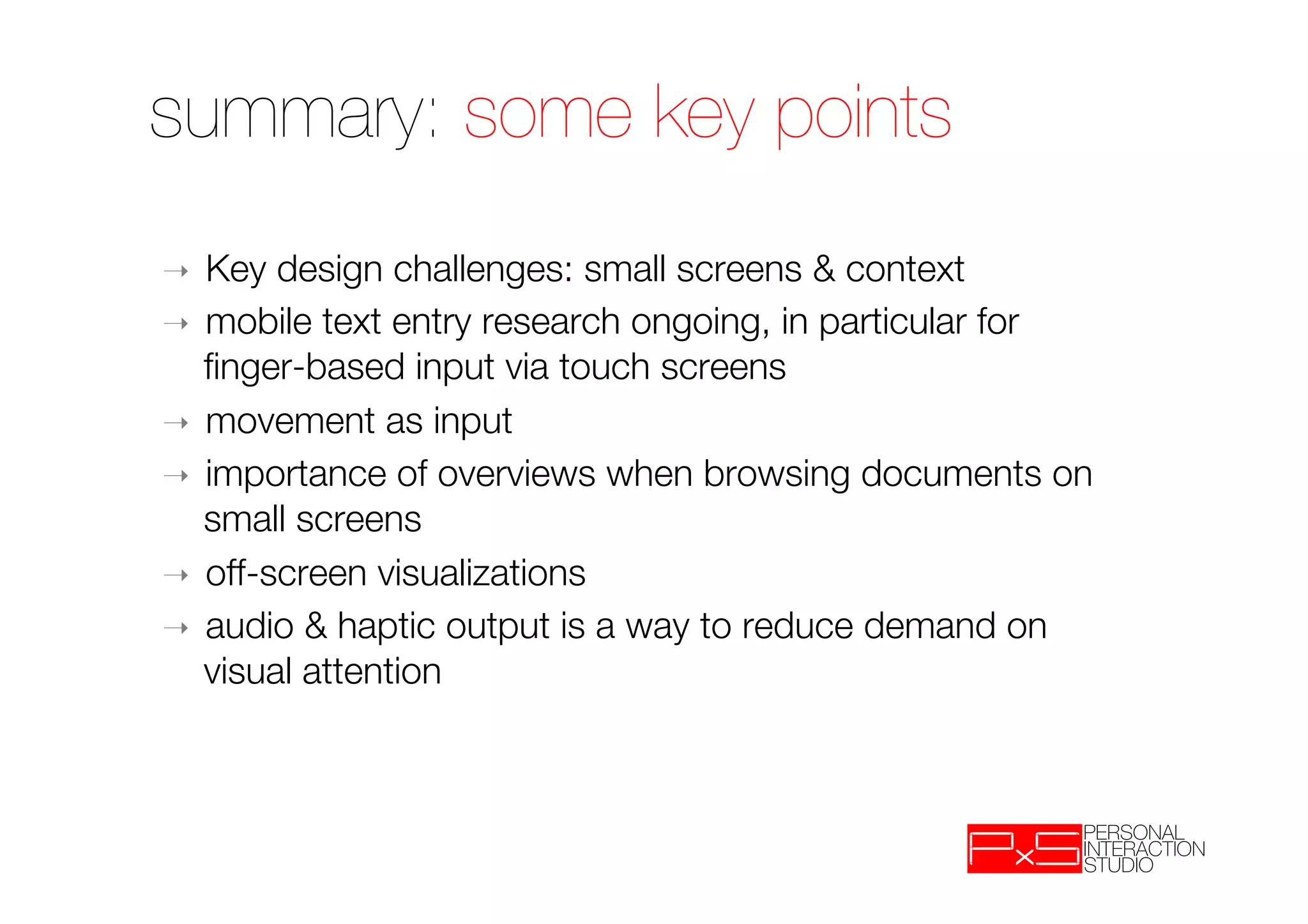 summary: some key points
➝  Key design challenges: small screens & context
➝  mobile text entry research ongoing, in particular for
   ﬁnger-based input via touch screens
➝  movement as input
➝  importance of overviews when browsing documents on
   small screens
➝  off-screen visualizations
➝  audio & haptic output is a way to reduce demand on
   visual attention
 