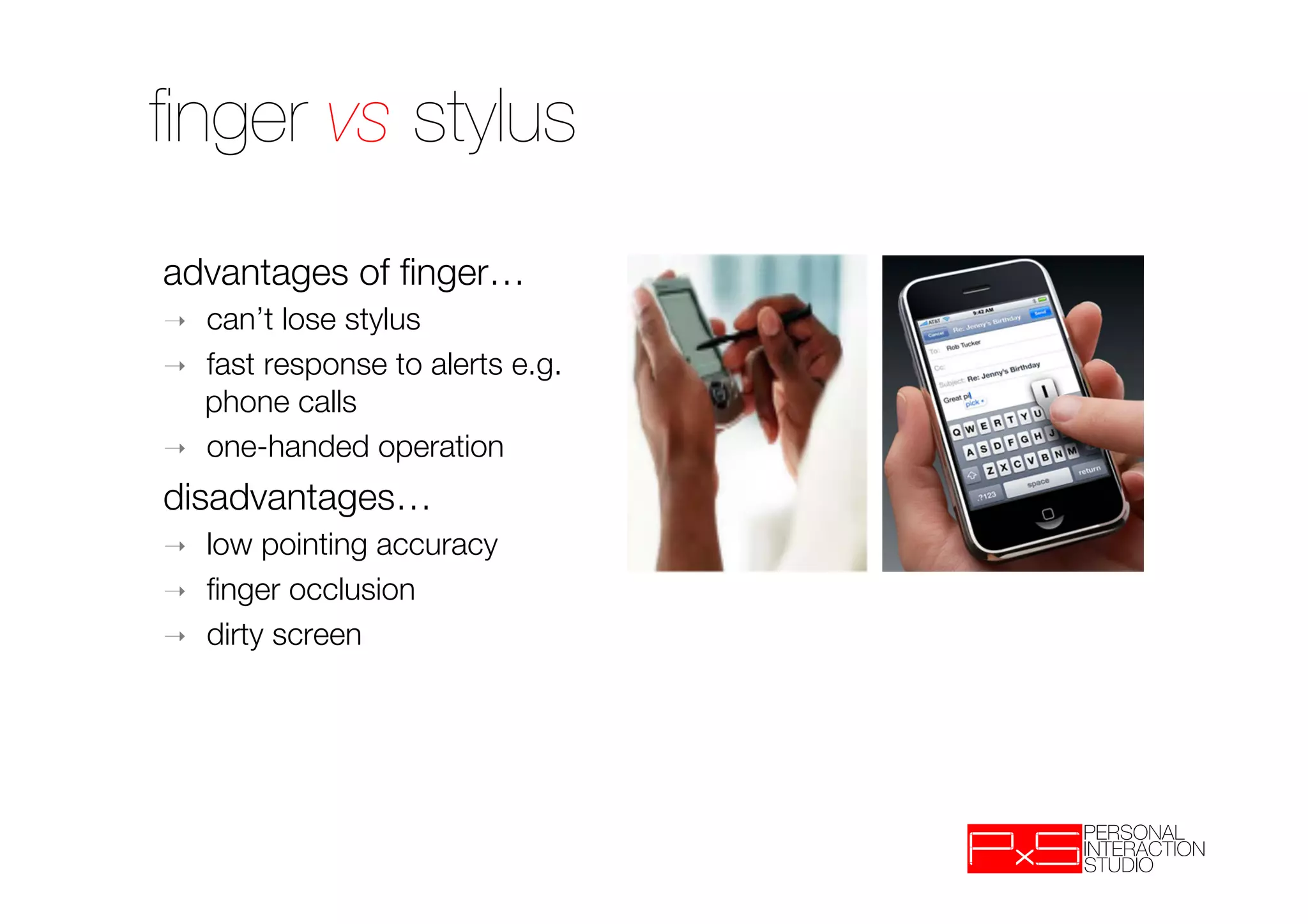 ﬁnger vs stylus
advantages of ﬁnger…
➝    can’t lose stylus
➝    fast response to alerts e.g.
     phone calls
➝    one-handed operation
disadvantages…
➝    low pointing accuracy
➝    ﬁnger occlusion
➝    dirty screen

 