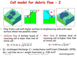 Carlo Gregoretti25/5/2017 Mekelle University - Debris Flows
h
h
• Q = exchanged discharge; C = conductance coefficient (Takahashi ,1978);
∆x = cell size; w e s = weight functions; g = 9.81 m/s2
• Weir flow if bottom level of
receiving cell is higher than that
of initial cell
sinhgx whCQ 
• Uniform flow if bottom levels of
receiving cell is lower than that of
initial cell
1.5
h2gsΔx0.385Q 
• Flow from a cell with higher surface to neighbouring cells with lower
surface shows two possible cases:
Cell model for debris flow - 2
 