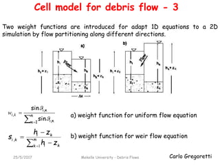 Carlo Gregoretti25/5/2017 Mekelle University - Debris Flows
 
 n
1κ κι,
κι,
,
sin
sin


kiw a) weight function for uniform flow equation
b) weight function for weir flow equation
 


 m
k ki
ki
ki
zh
zh
s
1
,
Two weight functions are introduced for adapt 1D equations to a 2D
simulation by flow partitioning along different directions.
Cell model for debris flow - 3
 