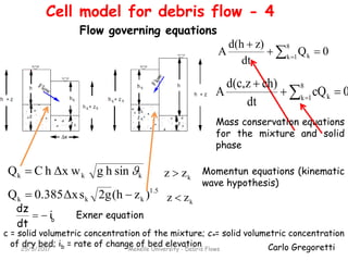 Carlo Gregoretti
0Q
dt
z)d(h
A
8
1k k 

 
0cQ
dt
ch)zd(c
A
8
1k k
*


 
1.5
kkk )z(h2gsΔx0.385Q 
kkk sinhgΔx whCQ  kzz 
kzz 
b
i
dt
dz

Mass conservation equations
for the mixture and solid
phase
Momentun equations (kinematic
wave hypothesis)
Exner equation
c = solid volumetric concentration of the mixture; c*= solid volumetric concentration
of dry bed; ib = rate of change of bed elevation
25/5/2017 Mekelle University - Debris Flows
Cell model for debris flow - 4
Flow governing equations
 