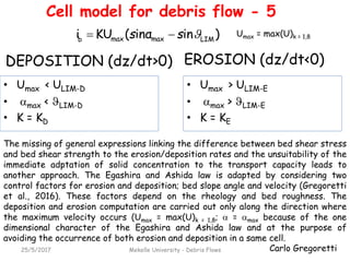 Carlo Gregoretti25/5/2017 Mekelle University - Debris Flows
EROSION (dz/dt<0)
• Umax < ULIM-D
• max < LIM-D
• K = KD
DEPOSITION (dz/dt>0)
The missing of general expressions linking the difference between bed shear stress
and bed shear strength to the erosion/deposition rates and the unsuitability of the
immediate adptation of solid concentration to the transport capacity leads to
another approach. The Egashira and Ashida law is adapted by considering two
control factors for erosion and deposition; bed slope angle and velocity (Gregoretti
et al., 2016). These factors depend on the rheology and bed roughness. The
deposition and erosion computation are carried out only along the direction where
the maximum velocity occurs (Umax = max(U)k = 1,8;  = max because of the one
dimensional character of the Egashira and Ashida law and at the purpose of
avoiding the occurrence of both erosion and deposition in a same cell.
)ininα(KUi LIMmaxmaxb
ss 
• Umax > ULIM-E
• max > LIM-E
• K = KE
Umax = max(U)k = 1,8
Cell model for debris flow - 5
 