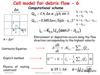 Carlo Gregoretti
25/5/2017 Mekelle University - Debris Flows
i
k
sinhgwΔxhCQ iiki, 
1.5
1ki1ki, )z(h2gsΔx0.385Q  
K+1
Δx
 

8
1k kiib QAi
dt
dh
A ,,
tQ
A
ihh k
t
ki
i
t
ib
t
i
tt
i 





  
 8
1
1
,,
A = ∆x2
)(senUKi DE,ki,DE,ib,  
Continuity Equation
Explicit method
ghUaxta 
Physics of routing
constraint
kkii zhzh 
1k1kii zhzh  
ki zz 
1ki zz 
Entrainment or deposition occurs along the flow
direction corresponding to the highest velocity
Cell model for debris flow - 6
Computational scheme
 