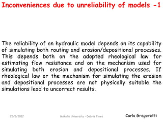 Carlo Gregoretti25/5/2017 Mekelle University - Debris Flows
Inconveniences due to unreliability of models -1
The reliability of an hydraulic model depends on its capability
of simulating both routing and erosion/depositional processes.
This depends both on the adopted rheological law for
estimating flow resistance and on the mechanism used for
simulating both erosion and depositional processes. If
rheological law or the mechanism for simulating the erosion
and depositional processes are not physically suitable the
simulations lead to uncorrect results.
 