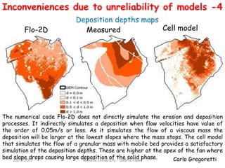 Carlo Gregoretti25/5/2017 Mekelle University - Debris Flows
Flo-2D Cell model
Deposition depths maps
The numerical code Flo-2D does not directly simulate the erosion and deposition
processes. It indirectly simulates a deposition when flow velocities have value of
the order of 0.05m/s or less. As it simulates the flow of a viscous mass the
deposition will be larger at the lowest slopes where the mass stops. The cell model
that simulates the flow of a granular mass with mobile bed provides a satisfactory
simulation of the deposition depths. These are higher at the apex of the fan where
bed slope drops causing large deposition of the solid phase.
Measured
Inconveniences due to unreliability of models -4
 