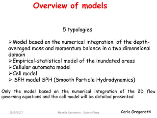 Carlo Gregoretti25/5/2017 Mekelle University - Debris Flows
Overview of models
Model based on the numerical integration of the depth-
averaged mass and momentum balance in a two dimensional
domain
Empirical-statistical model of the inundated areas
Cellular automata model
Cell model
 SPH model SPH (Smooth Particle Hydrodynamics)
5 typologies
Only the model based on the numerical integration of the 2D flow
governing equations and the cell model will be detailed presented.
 