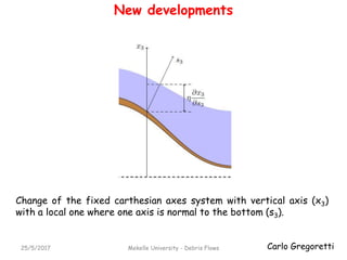Carlo Gregoretti25/5/2017 Mekelle University - Debris Flows
New developments
Change of the fixed carthesian axes system with vertical axis (x3)
with a local one where one axis is normal to the bottom (s3).
 