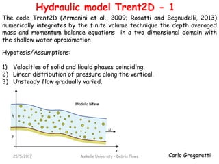 Carlo Gregoretti25/5/2017 Mekelle University - Debris Flows
Hydraulic model Trent2D - 1
Hypotesis/Assumptions:
1) Velocities of solid and liquid phases coinciding.
2) Linear distribution of pressure along the vertical.
3) Unsteady flow gradually varied.
The code Trent2D (Armanini et al., 2009; Rosatti and Begnudelli, 2013)
numerically integrates by the finite volume technique the depth averaged
mass and momentum balance equations in a two dimensional domain with
the shallow water aproximation
 