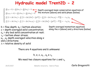 Carlo Gregoretti25/5/2017 Mekelle University - Debris Flows
Depth averaged mass conservation equations of
the mixture (above) and solid phase (below)
Depth-averaged momentum equations
along the x (above) and y directions (below)
There are 4 equations and 6 unknowns:
h, z, c, ux , uy e b
We need two closure equations for c and b
Hydraulic model Trent2D - 2
h = flow depth; zb = bottom elevation;
c = depth-averaged solid concentration;
cb = dry bed solid concentration at rest;
b = bottom shear stress;
ux , uy depth-averaged velocities along x
and y directions;
 = relative density of solid
 