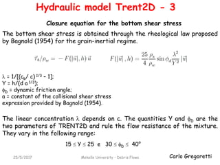 Carlo Gregoretti25/5/2017 Mekelle University - Debris Flows
The linear concentration  depends on c. The quantities Y and D are the
two parameters of TRENT2D and rule the flow resistance of the mixture.
They vary in the following range:
The bottom shear stress is obtained through the rheological law proposed
by Bagnold (1954) for the grain-inertial regime.
15  Y  25 e 30  D  40°
Closure equation for the bottom shear stress
Hydraulic model Trent2D - 3
 = 1/[(cb/ c) 1/3 – 1];
Y = h/(d a 1/3);
D = dynamic friction angle;
a = constant of the collisional shear stress
expression provided by Bagnold (1954).
 