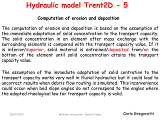 Carlo Gregoretti25/5/2017 Mekelle University - Debris Flows
The computation of erosion and deposition is based on the assumption of
the immediate adaptation of solid concentration to the transport capacity.
The solid concentration in an element after mass exchange with the
surrounding elements is compared with the transport capacity value. If it
is inferior/superior, solid material is entrained/deposited from/on the
bottom of the element until solid concentration attains the transport
capacity value.
Computation of erosion and deposition
Hydraulic model Trent2D - 5
The assumption of the immediate adaptation of solid centration to the
transport capacity works very well in fluvial hydraulics but it could lead to
uncorrect results when debris flow routing is simulated. This inconvenience
could occur when bed slope angles do not correspond to the angles where
the adopted rheological law for transport capacity is valid.
 