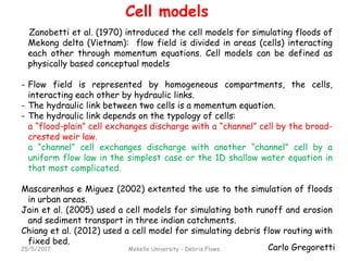 Carlo Gregoretti
Cell models
25/5/2017 Mekelle University - Debris Flows
Zanobetti et al. (1970) introduced the cell models for simulating floods of
Mekong delta (Vietnam): flow field is divided in areas (cells) interacting
each other through momentum equations. Cell models can be defined as
physically based conceptual models
- Flow field is represented by homogeneous compartments, the cells,
interacting each other by hydraulic links.
- The hydraulic link between two cells is a momentum equation.
- The hydraulic link depends on the typology of cells:
a “flood-plain” cell exchanges discharge with a “channel” cell by the broad-
crested weir law.
a “channel” cell exchanges discharge with another “channel” cell by a
uniform flow law in the simplest case or the 1D shallow water equation in
that most complicated.
Mascarenhas e Miguez (2002) extented the use to the simulation of floods
in urban areas.
Jain et al. (2005) used a cell models for simulating both runoff and erosion
and sediment transport in three indian catchments.
Chiang et al. (2012) used a cell model for simulating debris flow routing with
fixed bed.
 