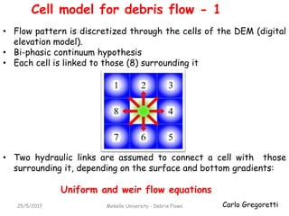 Carlo Gregoretti
Cell model for debris flow - 1
25/5/2017 Mekelle University - Debris Flows
• Flow pattern is discretized through the cells of the DEM (digital
elevation model).
• Bi-phasic continuum hypothesis
• Each cell is linked to those (8) surrounding it
• Two hydraulic links are assumed to connect a cell with those
surrounding it, depending on the surface and bottom gradients:
Uniform and weir flow equations
 