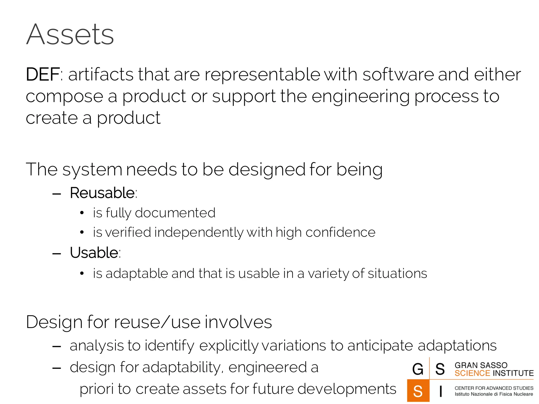 Assets
DEF: artifacts that are representable with software and either
compose a product or support the engineering process to
create a product
The system needs to be designed for being
– Reusable:
• is fully documented
• is verified independently with high confidence
– Usable:
• is adaptable and that is usable in a variety of situations
Design for reuse/use involves
– analysis to identify explicitly variations to anticipate adaptations
– design for adaptability, engineered a
priori to create assets for future developments
 