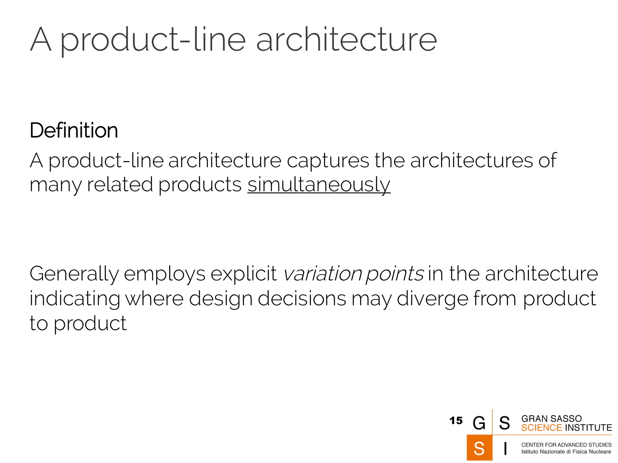 A product-line architecture
Definition
A product-line architecture captures the architectures of
many related products simultaneously
Generally employs explicit variation points in the architecture
indicating where design decisions may diverge from product
to product
15
 