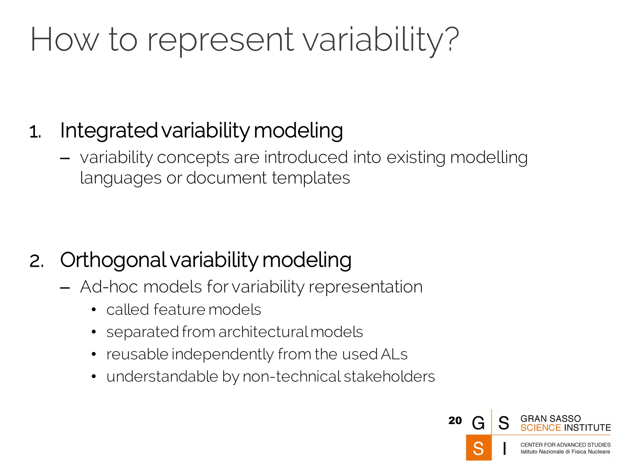 How to represent variability?
1. Integratedvariability modeling
– variability concepts are introduced into existing modelling
languages or document templates
2. Orthogonal variability modeling
– Ad-hoc models for variability representation
• called feature models
• separated from architecturalmodels
• reusable independently from the used ALs
• understandable by non-technical stakeholders
20
 