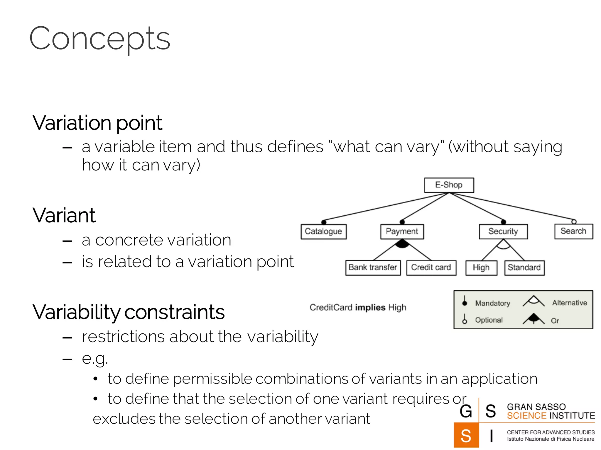 Concepts
Variation point
– a variable item and thus defines “what can vary” (without saying
how it can vary)
Variant
– a concrete variation
– is related to a variation point
Variability constraints
– restrictions about the variability
– e.g.
• to define permissible combinations of variants in an application
• to define that the selection of one variant requires or
excludes the selection of another variant
 